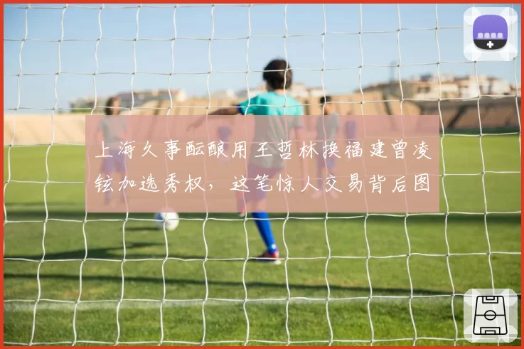 上海久事酝酿用王哲林换福建曾凌铉加选秀权，这笔惊人交易背后图的是什么？