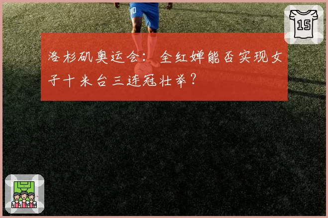 洛杉矶奥运会：全红婵能否实现女子十米台三连冠壮举？