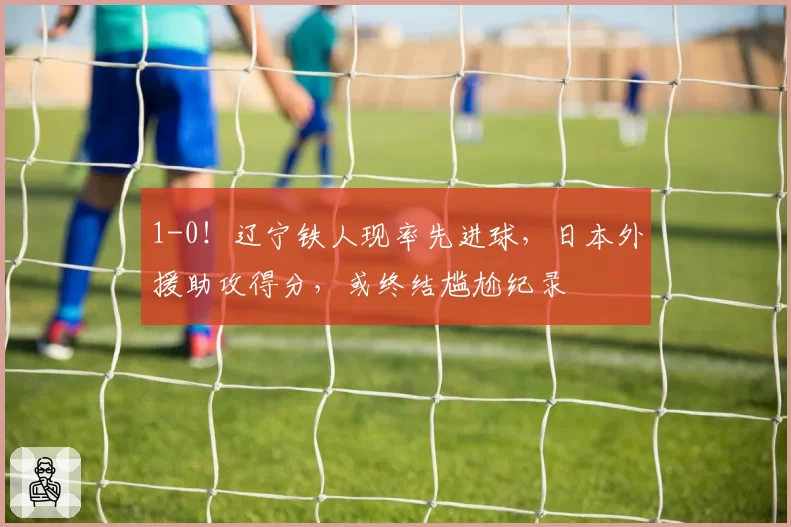1-0！辽宁铁人现率先进球，日本外援助攻得分，或终结尴尬纪录