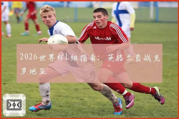 2026世界杯L组指南：英格兰首战克罗地亚