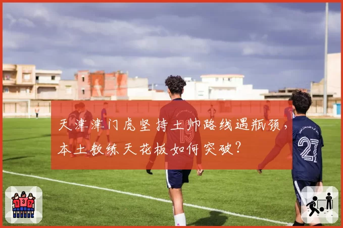 天津津门虎坚持土帅路线遇瓶颈，本土教练天花板如何突破？