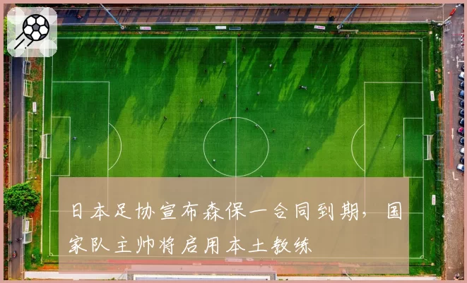 日本足协宣布森保一合同到期,国家队主帅将启用本土教练