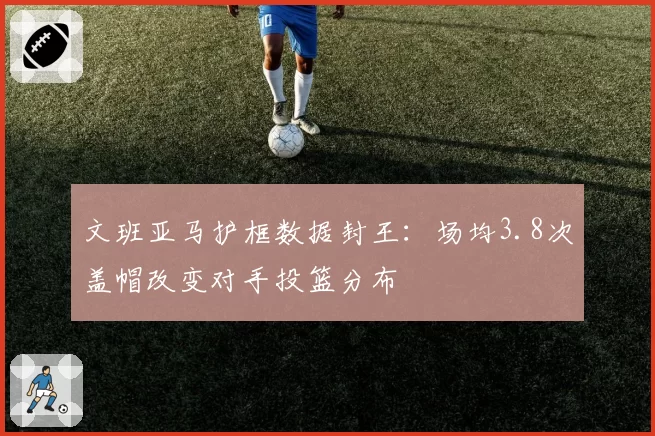 文班亚马护框数据封王:场均3.8次盖帽改变对手投篮分布