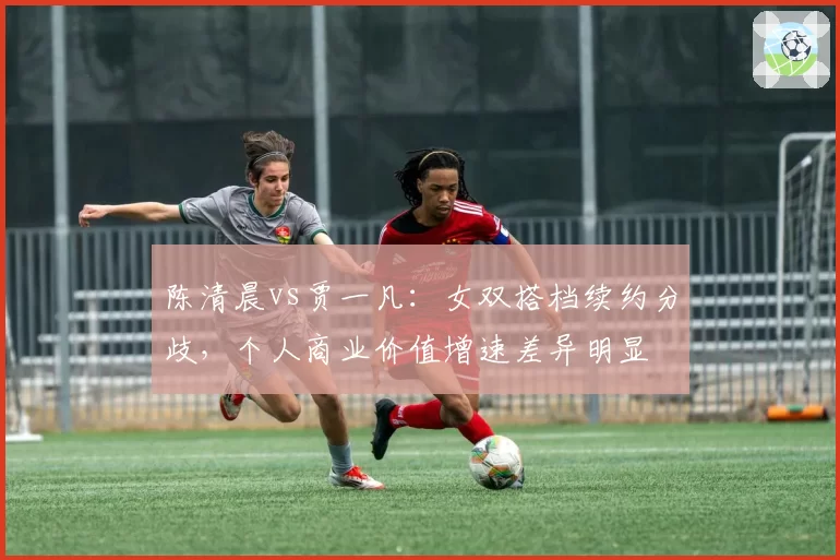 陈清晨vs贾一凡：女双搭档续约分歧，个人商业价值增速差异明显