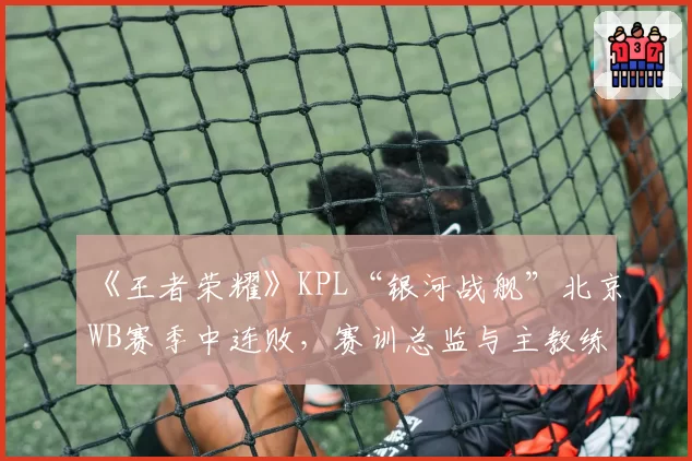 《王者荣耀》KPL“银河战舰”北京WB赛季中连败,赛训总监与主教练权责不清引内耗