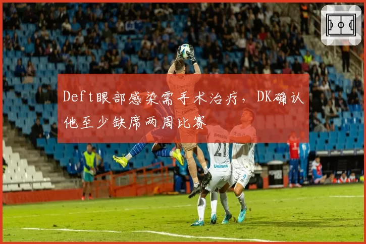 Deft眼部感染需手术治疗，DK确认他至少缺席两周比赛