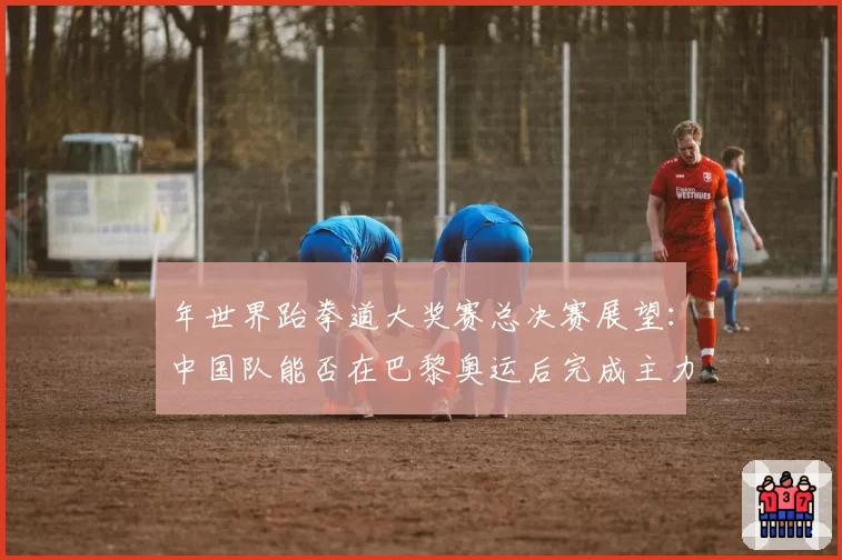 年世界跆拳道大奖赛总决赛展望：中国队能否在巴黎奥运后完成主力换代？
