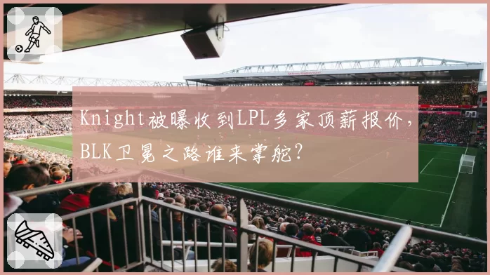 Knight被曝收到LPL多家顶薪报价，BLK卫冕之路谁来掌舵？