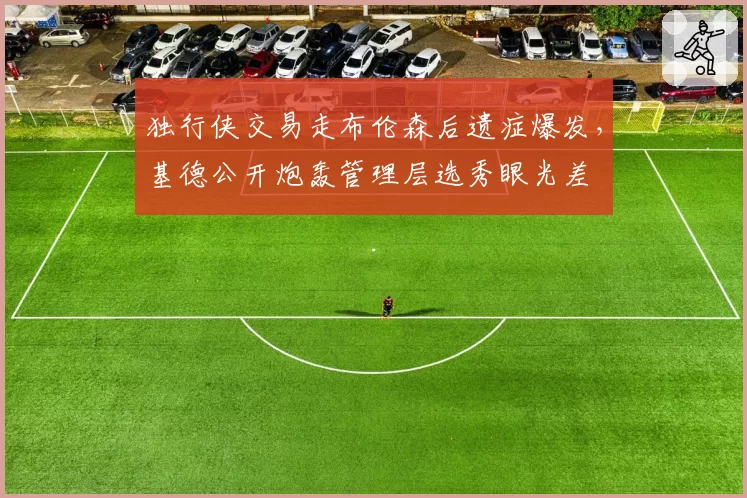 独行侠交易走布伦森后遗症爆发，基德公开炮轰管理层选秀眼光差