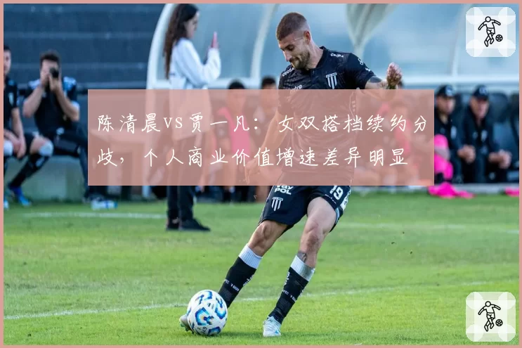 陈清晨vs贾一凡：女双搭档续约分歧，个人商业价值增速差异明显