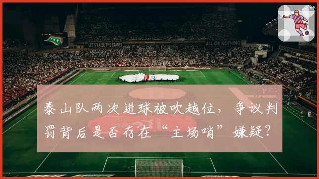 泰山队两次进球被吹越位，争议判罚背后是否存在“主场哨”嫌疑？