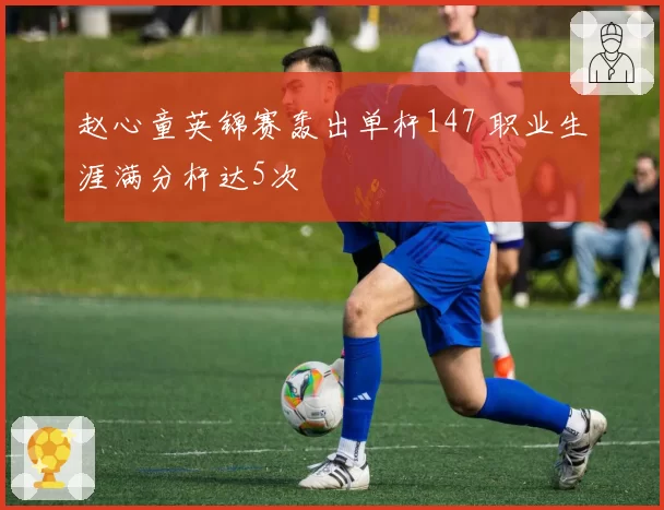 赵心童英锦赛轰出单杆147 职业生涯满分杆达5次