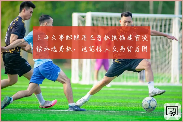 上海久事酝酿用王哲林换福建曾凌铉加选秀权，这笔惊人交易背后图的是什么？