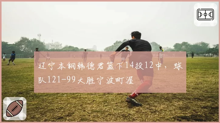 辽宁本钢韩德君篮下14投12中,球队121-99大胜宁波町渥