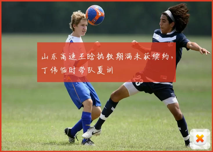 山东高速王晗执教期满未获续约,丁伟临时带队夏训