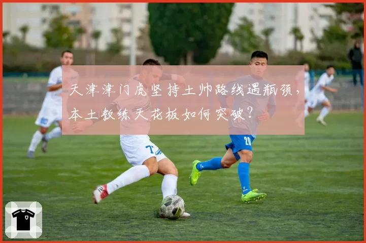 天津津门虎坚持土帅路线遇瓶颈,本土教练天花板如何突破?
