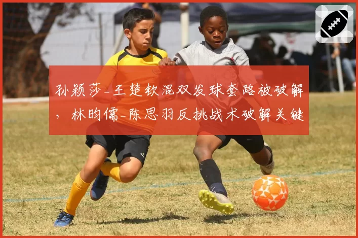 孙颖莎_王楚钦混双发球套路被破解，林昀儒_陈思羽反挑战术破解关键