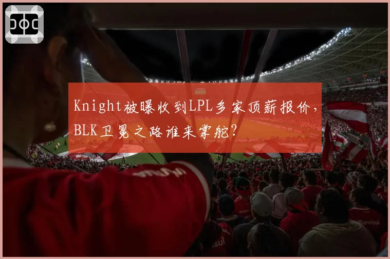Knight被曝收到LPL多家顶薪报价，BLK卫冕之路谁来掌舵？
