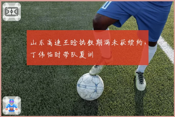 山东高速王晗执教期满未获续约,丁伟临时带队夏训