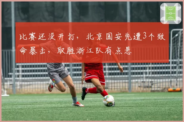 比赛还没开打,北京国安先遭3个致命暴击,取胜浙江队有点悬