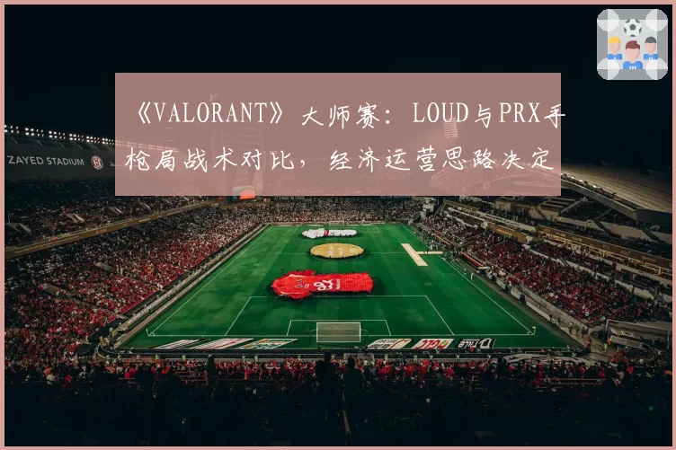 《VALORANT》大师赛：LOUD与PRX手枪局战术对比，经济运营思路决定比赛走向