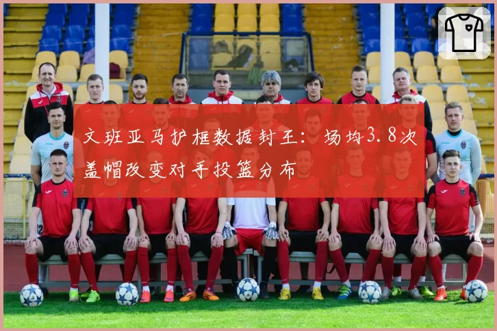 文班亚马护框数据封王:场均3.8次盖帽改变对手投篮分布