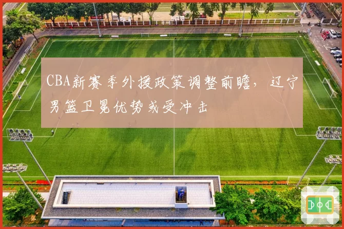CBA新赛季外援政策调整前瞻，辽宁男篮卫冕优势或受冲击