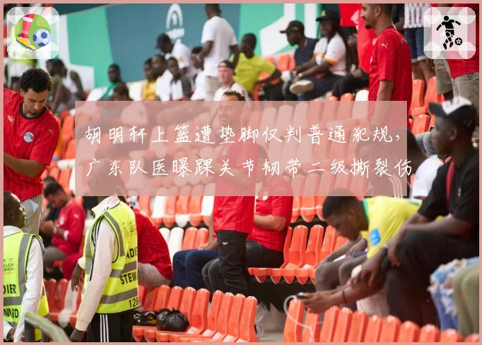 胡明轩上篮遭垫脚仅判普通犯规,广东队医曝踝关节韧带二级撕裂伤停四周