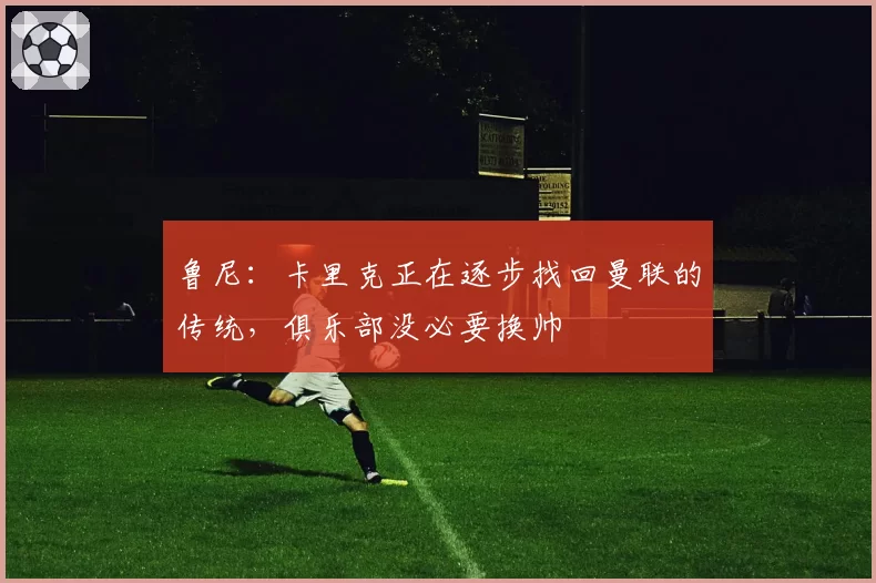 鲁尼：卡里克正在逐步找回曼联的传统，俱乐部没必要换帅