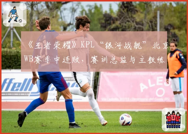 《王者荣耀》KPL“银河战舰”北京WB赛季中连败,赛训总监与主教练权责不清引内耗