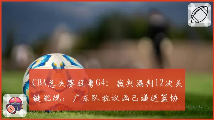 CBA总决赛辽粤G4：裁判漏判12次关键犯规，广东队抗议函已递送篮协