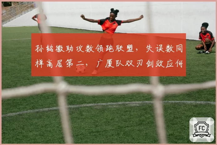 孙铭徽助攻数领跑联盟,失误数同样高居第二,广厦队双刃剑效应何时化解