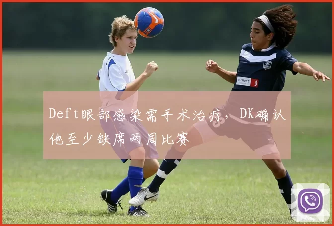 Deft眼部感染需手术治疗，DK确认他至少缺席两周比赛