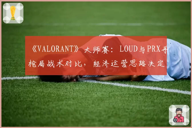 《VALORANT》大师赛：LOUD与PRX手枪局战术对比，经济运营思路决定比赛走向