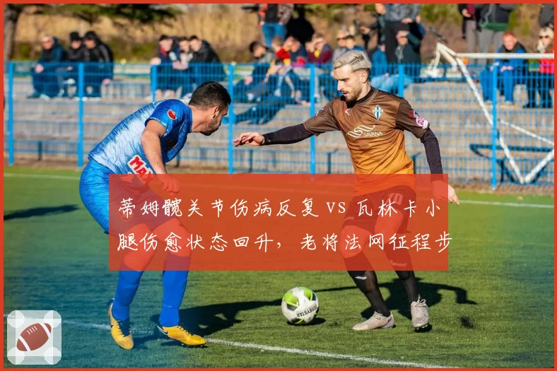 蒂姆髋关节伤病反复 vs 瓦林卡小腿伤愈状态回升,老将法网征程步履维艰