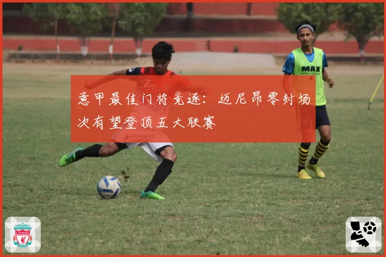 意甲最佳门将竞逐:迈尼昂零封场次有望登顶五大联赛