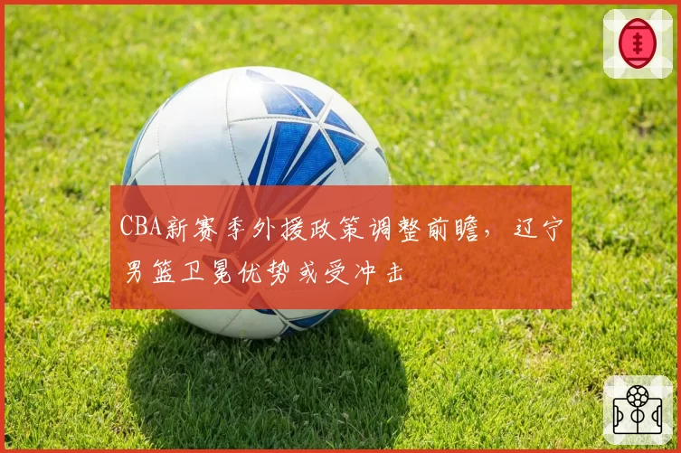 CBA新赛季外援政策调整前瞻，辽宁男篮卫冕优势或受冲击