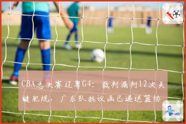 CBA总决赛辽粤G4:裁判漏判12次关键犯规,广东队抗议函已递送篮协