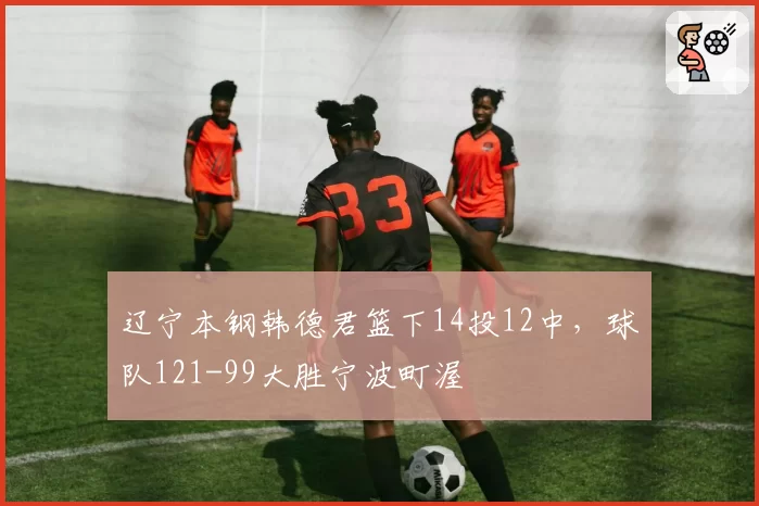 辽宁本钢韩德君篮下14投12中，球队121-99大胜宁波町渥