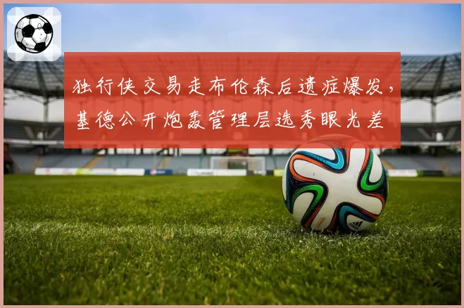 独行侠交易走布伦森后遗症爆发，基德公开炮轰管理层选秀眼光差